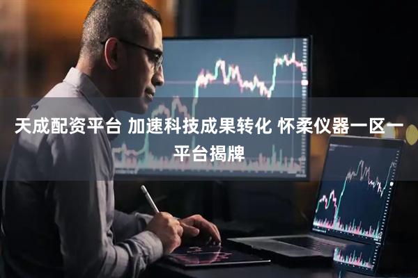 天成配资平台 加速科技成果转化 怀柔仪器一区一平台揭牌