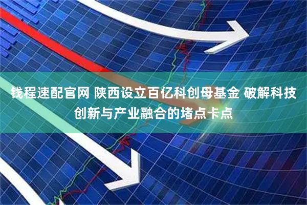 钱程速配官网 陕西设立百亿科创母基金 破解科技创新与产业融合的堵点卡点