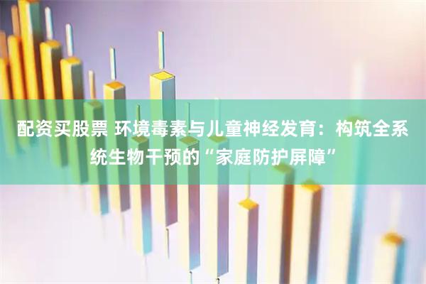 配资买股票 环境毒素与儿童神经发育：构筑全系统生物干预的“家庭防护屏障”