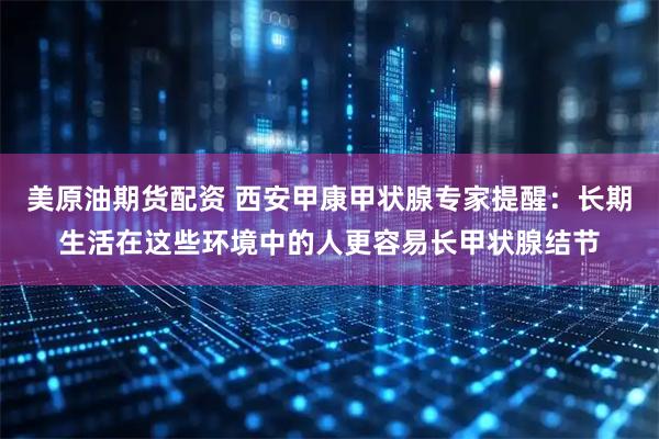 美原油期货配资 西安甲康甲状腺专家提醒：长期生活在这些环境中的人更容易长甲状腺结节
