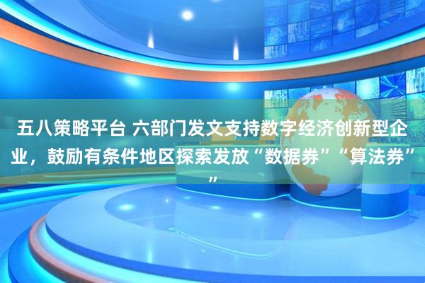 五八策略平台 六部门发文支持数字经济创新型企业，鼓励有条件地区探索发放“数据券”“算法券”