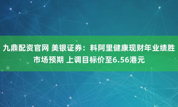 九鼎配资官网 美银证券：料阿里健康现财年业绩胜市场预期 上调目标价至6.56港元