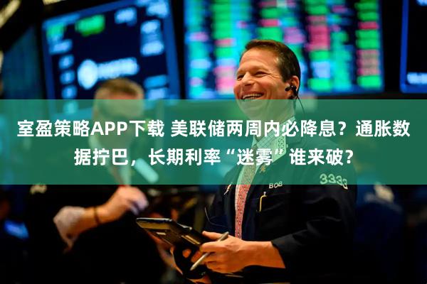 室盈策略APP下载 美联储两周内必降息？通胀数据拧巴，长期利率“迷雾”谁来破？