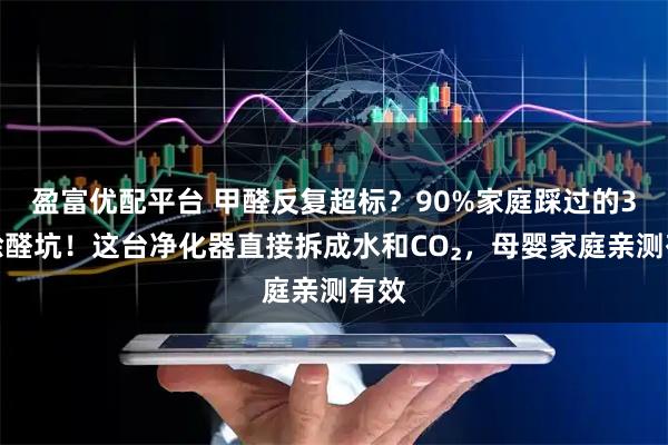 盈富优配平台 甲醛反复超标？90%家庭踩过的3个除醛坑！这台净化器直接拆成水和CO₂，母婴家庭亲测有效