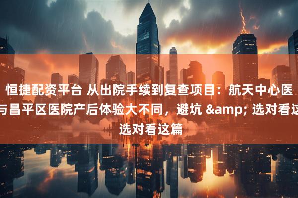恒捷配资平台 从出院手续到复查项目：航天中心医院与昌平区医院产后体验大不同，避坑 & 选对看这篇