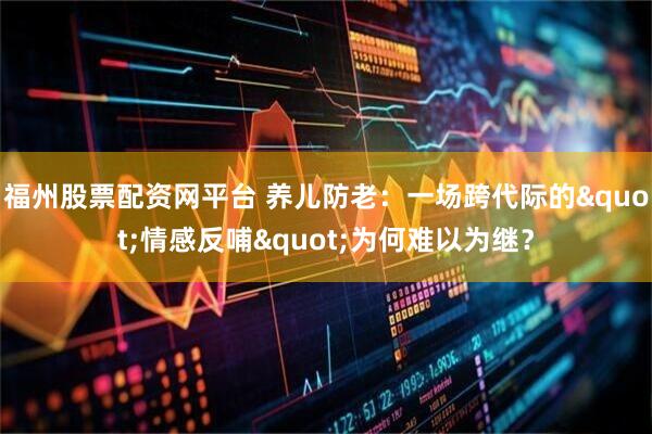 福州股票配资网平台 养儿防老：一场跨代际的"情感反哺"为何难以为继？