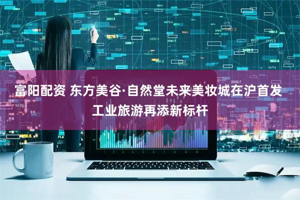 富阳配资 东方美谷·自然堂未来美妆城在沪首发 工业旅游再添新标杆