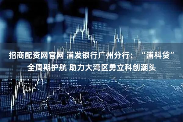 招商配资网官网 浦发银行广州分行： “浦科贷”全周期护航 助力大湾区勇立科创潮头