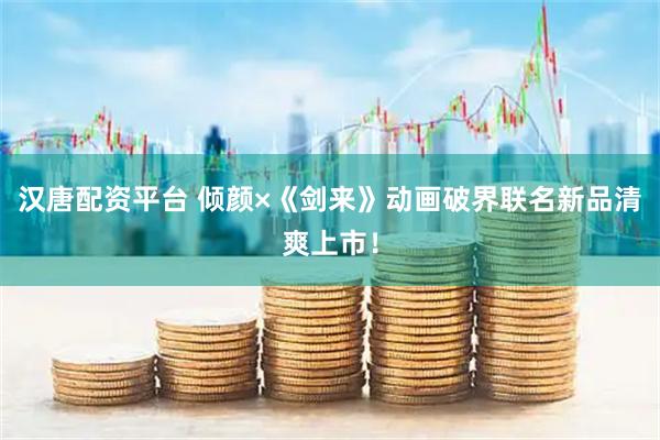 汉唐配资平台 倾颜×《剑来》动画破界联名新品清爽上市！