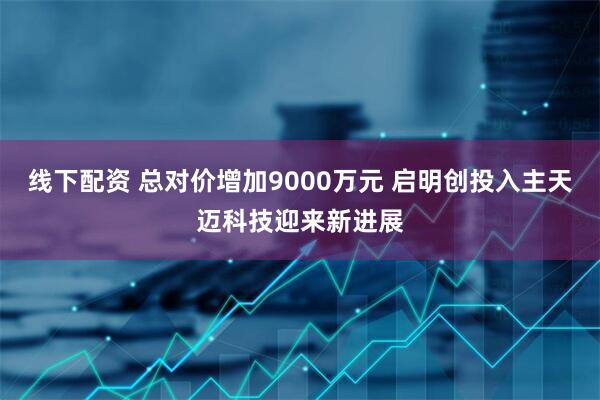 线下配资 总对价增加9000万元 启明创投入主天迈科技迎来新进展
