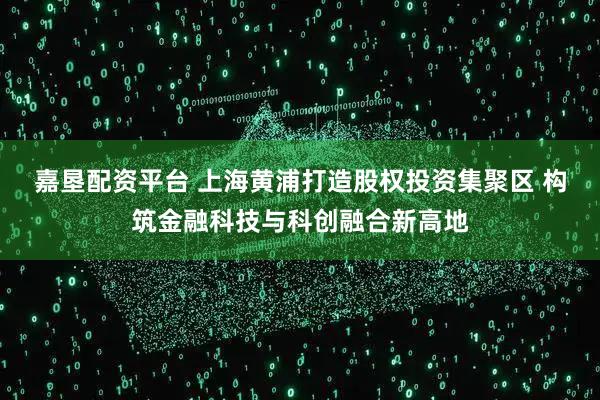 嘉垦配资平台 上海黄浦打造股权投资集聚区 构筑金融科技与科创融合新高地