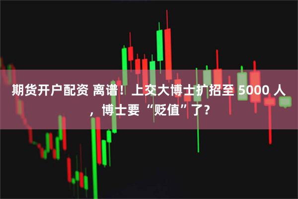 期货开户配资 离谱！上交大博士扩招至 5000 人，博士要 “贬值”了？