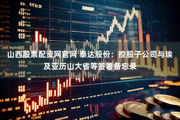山西股票配资网官网 泰达股份：控股子公司与埃及亚历山大省等签署备忘录