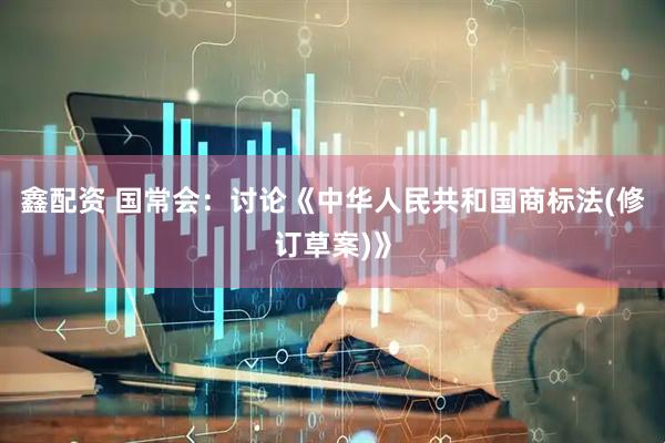 鑫配资 国常会：讨论《中华人民共和国商标法(修订草案)》