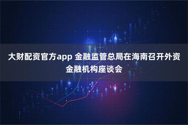 大财配资官方app 金融监管总局在海南召开外资金融机构座谈会