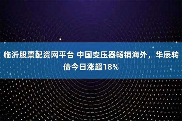 临沂股票配资网平台 中国变压器畅销海外，华辰转债今日涨超18%
