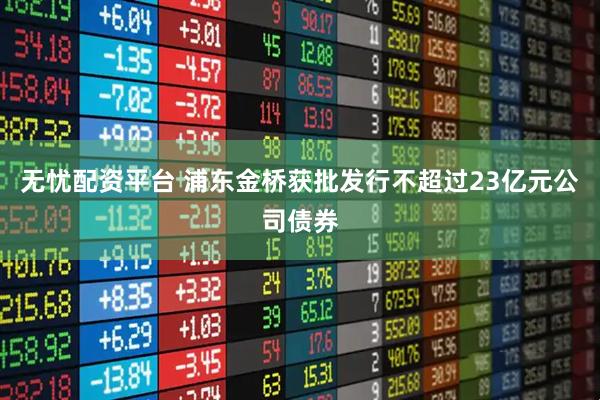 无忧配资平台 浦东金桥获批发行不超过23亿元公司债券