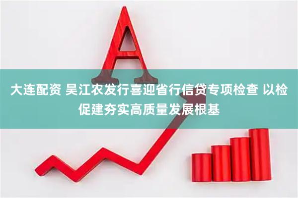 大连配资 吴江农发行喜迎省行信贷专项检查 以检促建夯实高质量发展根基