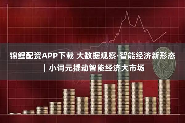 锦鲤配资APP下载 大数据观察·智能经济新形态｜小词元撬动智能经济大市场