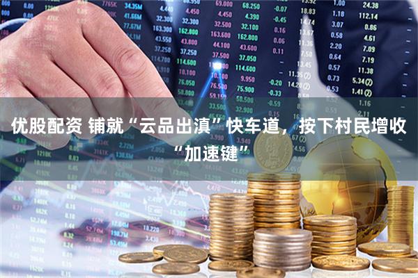 优股配资 铺就“云品出滇”快车道，按下村民增收“加速键”