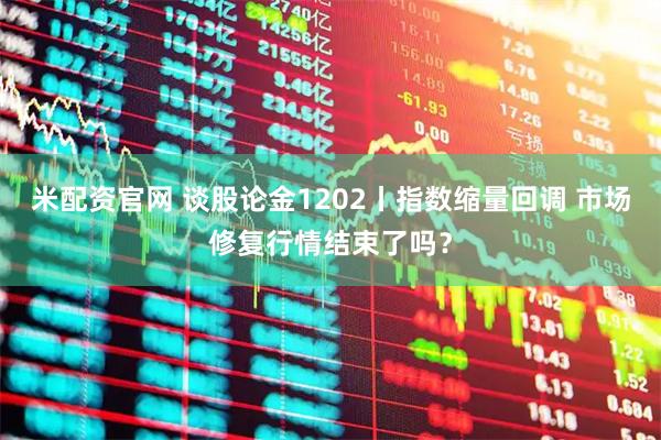 米配资官网 谈股论金1202丨指数缩量回调 市场修复行情结束了吗？