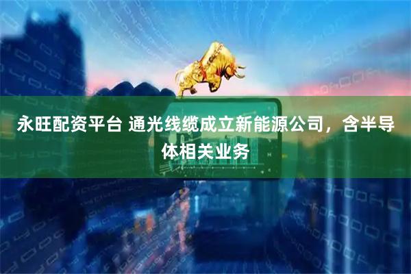 永旺配资平台 通光线缆成立新能源公司，含半导体相关业务