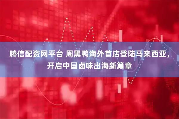 腾信配资网平台 周黑鸭海外首店登陆马来西亚，开启中国卤味出海新篇章