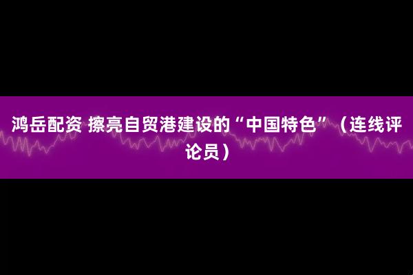 鸿岳配资 擦亮自贸港建设的“中国特色”（连线评论员）