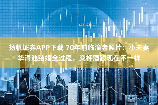 扬帆证券APP下载 70年前临潼老照片：小夫妻华清池结婚全过程，交杯酒跟现在不一样
