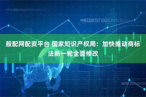 股配网配资平台 国家知识产权局：加快推动商标法新一轮全面修改