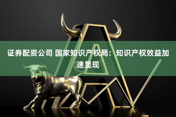 证券配资公司 国家知识产权局：知识产权效益加速显现