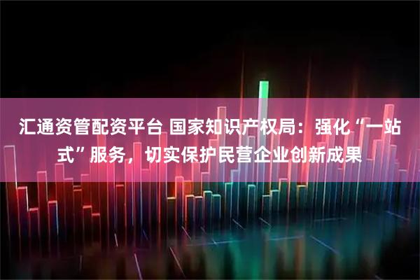 汇通资管配资平台 国家知识产权局：强化“一站式”服务，切实保护民营企业创新成果