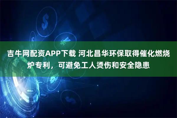 吉牛网配资APP下载 河北昌华环保取得催化燃烧炉专利，可避免工人烫伤和安全隐患